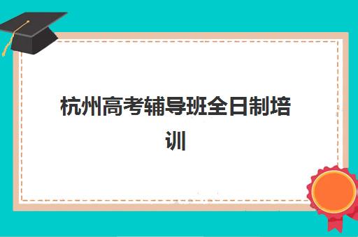 杭州高考辅导班全日制培训机构哪个比较好一点？2025年十大机构实力排名与择校指南