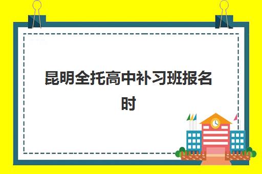 昆明全托高中补习班报名时间如何安排？2025年最新流程详解与择校指南