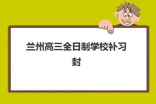 兰州高三全日制学校补习封闭学校有哪些学校？2025年十大顶尖机构实力排名与择校全指南