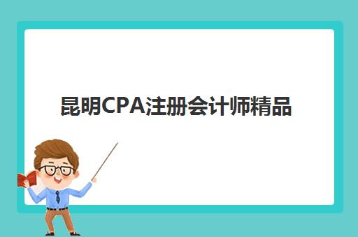 昆明CPA注册会计师精品课程辅导班如何选，权威排名与高通过率机构推荐助你通关
