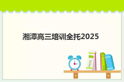 湘潭高三培训全托2025辅导班哪个好？最新十大机构实力对比与择校指南