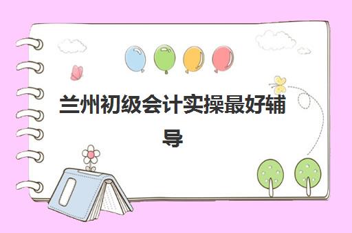 兰州初级会计实操最好辅导学校排名如何查询？2025年最新实力榜单与择校指南
