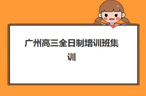 广州高三全日制培训班集训营排名前十有哪些？2025年最新榜单与择校全攻略