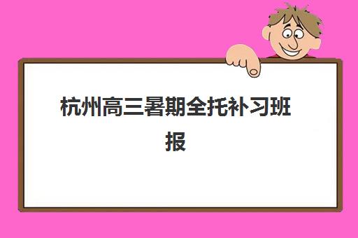 杭州高三暑期全托补习班报名指南：时间节点与流程全解析，抢占先机赢在暑假