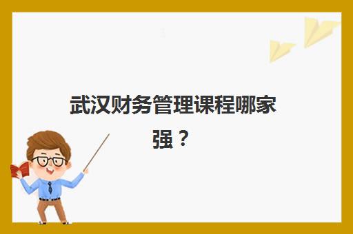 武汉财务管理课程哪家强？6大培训机构详细对比与选课指南
