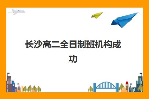 长沙高二全日制班机构成功率最高的是哪个？2025年权威机构评测与科学择校全指南
