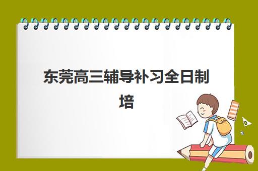 东莞高三辅导补习全日制培训班哪个比较好？2025年最新排名榜单与择校全指南