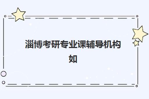 淄博考研专业课辅导机构如何选：山东理工大学考生专属指南与5大机构深度解析