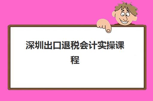 深圳出口退税会计实操课程辅导班有哪些学校招生？2025年最新校区地址与课程选择全攻略