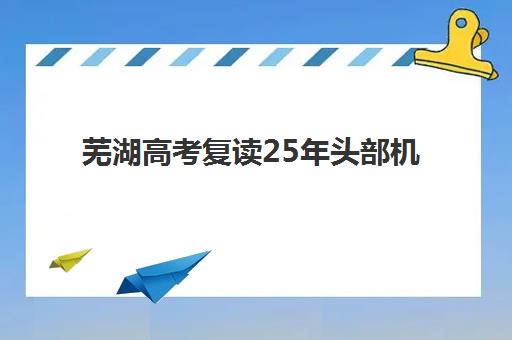 芜湖高考复读25年头部机构年度白皮书发布：2025年权威排名前十、各机构特色解析与科学择校指南