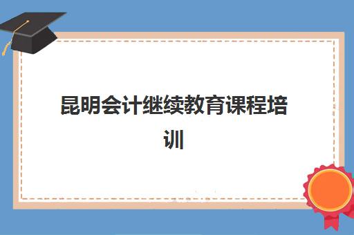 昆明会计继续教育课程培训机构哪个更好一点？2025年最新排名与选择全攻略
