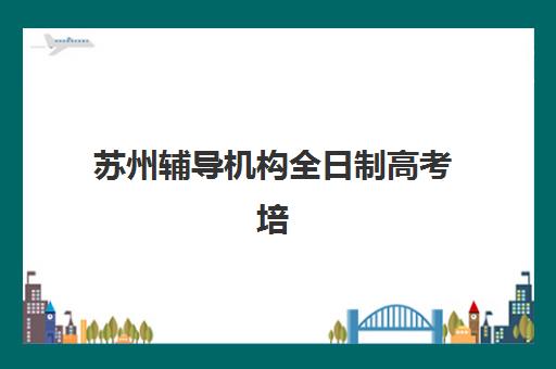苏州辅导机构全日制高考培训排名第一的学校是哪家？2025年最新权威评测与择校全指南