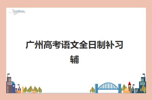 广州高考语文全日制补习辅导机构哪家强一点？2025年最新TOP10权威榜单、择校指南与成功案例全解析
