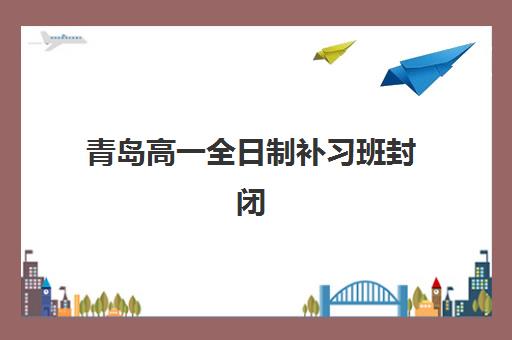 青岛高一全日制补习班封闭式集训营有哪些学校？2025年最新排名与择校指南