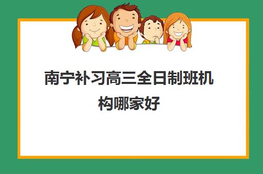 南宁补习高三全日制班机构哪家好(实力排名)如何参考？2025年最新排名解析与择校指南