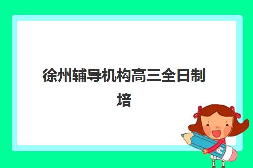 徐州辅导机构高三全日制培训机构哪个更好一点？2023年十大机构师资对比、升学率分析与择校指南