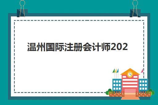 温州国际注册会计师2025年时间具体时间