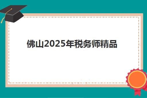 佛山2025年税务师精品课程封闭学校如何选？最新排名前十与择校全指南