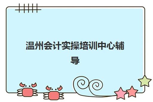 温州会计实操培训中心辅导培训机构有哪些地方？主要教学点地址、课程特色与选择指南全解析