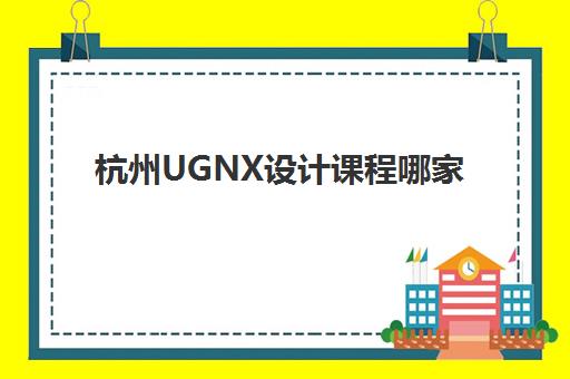 杭州UGNX设计课程哪家口碑好？2025年高满意度机构TOP5评测与择校指南