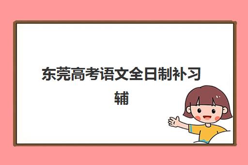 东莞高考语文全日制补习辅导班哪个比较好一点？2025年权威排名前十强解析与科学择校全指南