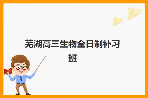 芜湖高三生物全日制补习班三大公办机构特色对比如何选择？2025年最新实力对比与择校指南