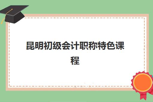 昆明初级会计职称特色课程辅导机构排名前三名怎么选？2025年最新课程对比与择校指南
