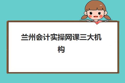 兰州会计实操网课三大机构服务成本如何公示？2025年最新费用权威解读、性价比对比与科学择校全攻略