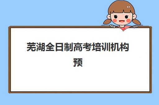 芜湖全日制高考培训机构预报名往届生能报吗？2025年最新政策解读、报名步骤与培训机构选择全攻略