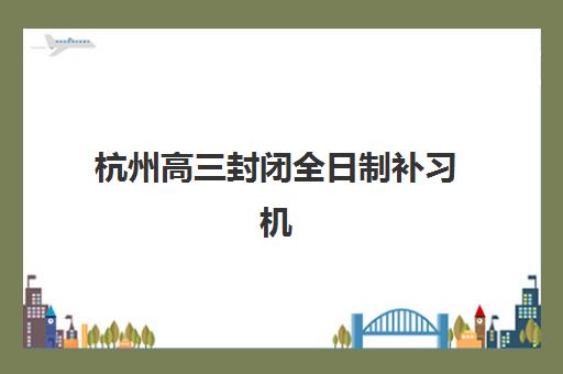 杭州高三封闭全日制补习机构排行榜前十名如何查询？2025年权威榜单详解与科学择校全攻略