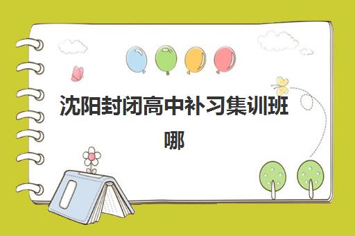沈阳封闭高中补习集训班哪个好一点？2025年最新权威排名、各校特色解析与科学择校全指南