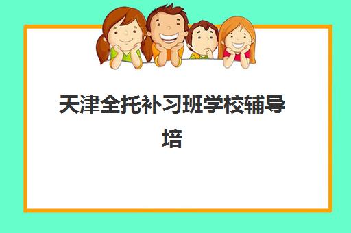 天津全托补习班学校辅导培训机构有哪些地方？2025年最新校区分布与择校指南