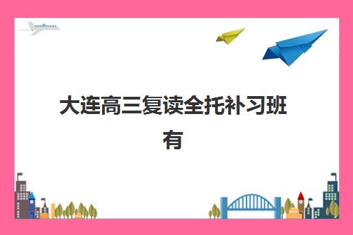 大连高三复读全托补习班有哪些机构可以报？2025年十大机构实力排名与择校全指南