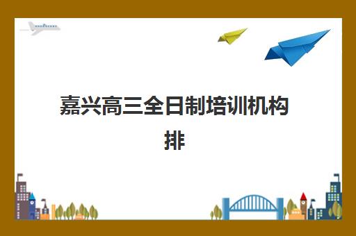 嘉兴高三全日制培训机构排名前十？2025年十大机构课程对比与择校指南
