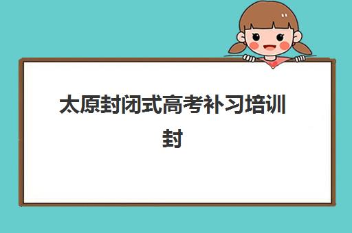太原封闭式高考补习培训封闭式集训营怎么样啊？2025年最新深度解析与择校全攻略