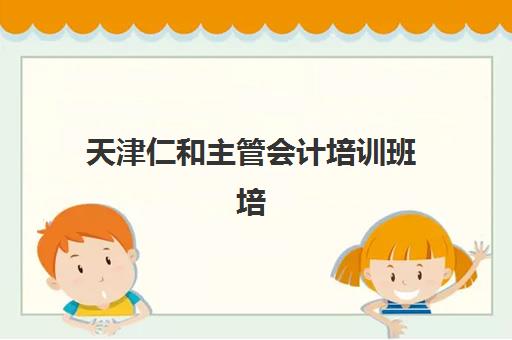 天津仁和主管会计培训班培训学校排名前十如何选择？2025年最新排名榜单与科学择校全指南