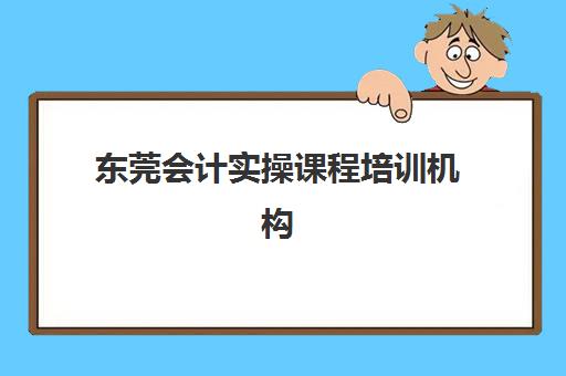 东莞会计实操课程培训机构哪个更好一点？2025年最新课程对比与择校指南