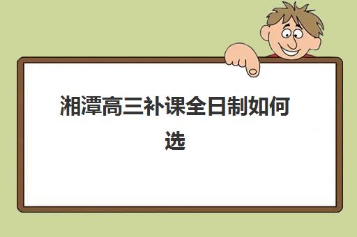 湘潭高三补课全日制如何选？2025年高满意度机构案例解析与择校指南