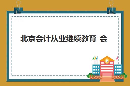 北京会计从业继续教育_会计年检课程培训班哪个最好一点？2025年权威机构评测与选择指南