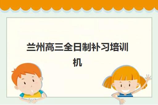 兰州高三全日制补习培训机构培训学校排名榜最新如何查询？2023年TOP10实力对比、择校技巧与避坑全攻略