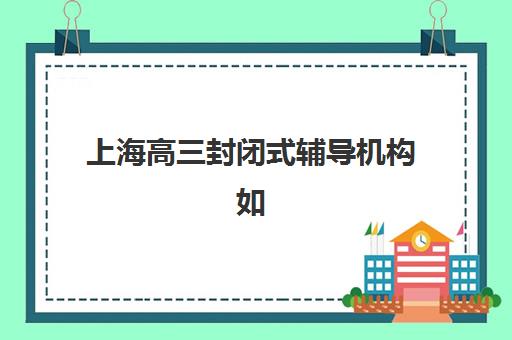 上海高三封闭式辅导机构如何选？2025年最新服务竞争力分析与择校指南