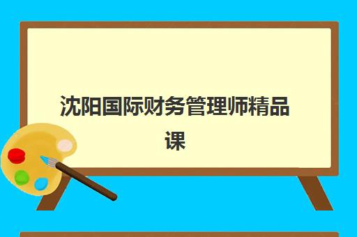 沈阳国际财务管理师精品课程辅导班有哪些学校可以报？2025年权威机构评测与择校指南