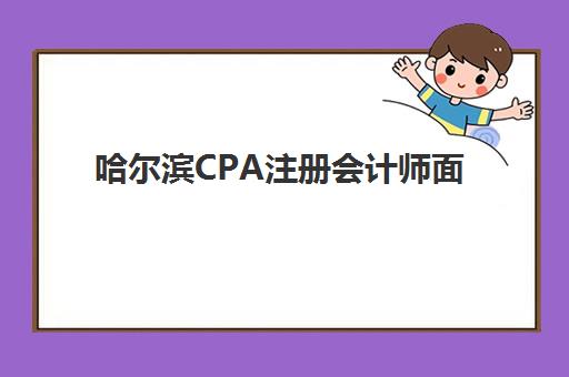 哈尔滨CPA注册会计师面授课程辅导班哪个比较好一点？2025年本地机构实地评测、课程性价比分析与择校全指南