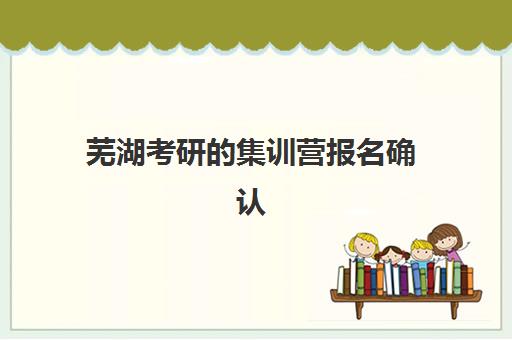 芜湖考研的集训营报名确认时间表格如何查询？2025年关键时间节点、材料清单与流程全解析