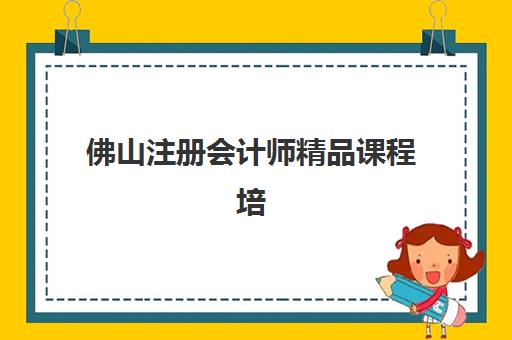 佛山注册会计师精品课程培训机构哪家强些？2025年最新排名与择校全攻略