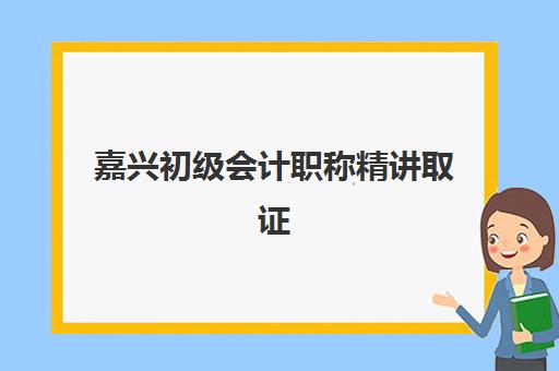 嘉兴初级会计职称精讲取证课程培训班哪个比较好如何选择？2025年最新推荐解析与报名全指南