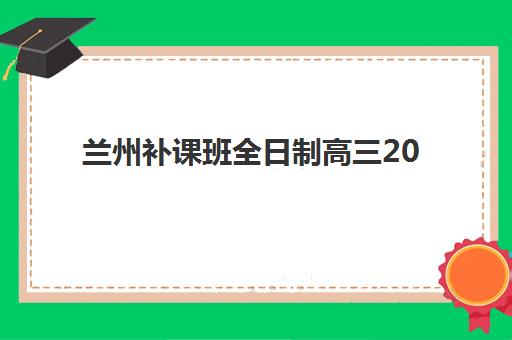 兰州补课班全日制高三2025培训哪个好？权威排名、择校标准与成功经验全解析